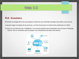 Web 3.0 
Web Semántica 
Orientada al protagonismo de procesadores mecánicos que entiendan de lógica descriptiva, para que las 
maquinas hagan el trabajo de las personas, a la hora de procesar la información publicada en laWeb. 
Se basa en una Internet más "inteligente“. Los usuarios podrán hacer búsquedas más cercanas al lenguaje 
natural. Uso en compañías para conseguir una manipulación de datos más exactos. 
 