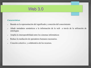 Web 3.0 
Caracteristicas 
✔ Basada en la representación del significado y conexión del conocimiento 
✔ Añade metadatos semánticos a la información de la web a través de la utilización de 
ontologías 
✔ Amplia la interoperabilidad entre los sistemas informáticos 
✔ Reduce la mediación de operadores humanos necesarios. 
✔ Creación colectiva y colaborativa de los recursos. 
 