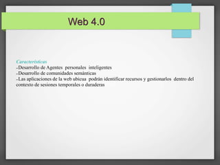 Web 4.0 
Características 
➢Desarrollo de Agentes personales inteligentes 
➢Desarrollo de comunidades semánticas 
➢Las aplicaciones de la web ubicua podrán identificar recursos y gestionarlos dentro del 
contexto de sesiones temporales o duraderas 
 