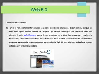 Web 5.0 
La red sensorial-emotiva. 
La Web es "emocionalmente" neutra: no percibe qué siente el usuario. Según Kambil, aunque las 
emociones siguen siendo difíciles de "mapear", ya existen tecnologías que permiten medir sus 
efectos. El sitio wefeelfine.org rastrea frases emotivas en la Web, las categoriza, y registra la 
frecuencia y ubicación de "clusters" de sentimientos. Si se pueden "personalizar" las interacciones 
para crear experiencias que emocionen a los usuarios, la Web 5.0 será, sin duda, más afable que sus 
antecesoras y más manipuladora. 
 