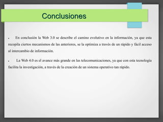 Conclusiones 
● En conclusión la Web 3.0 se describe el camino evolutivo en la información, ya que esta 
recopila ciertos mecanismos de las anteriores, se la optimiza a través de un rápido y fácil acceso 
al intercambio de información. 
● La Web 4.0 es el avance más grande en las telecomunicaciones, ya que con esta tecnología 
facilita la investigación, a través de la creación de un sistema operativo tan rápido. 
