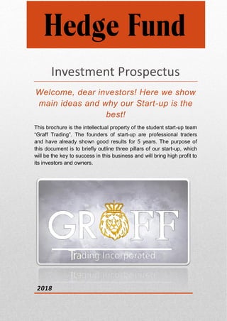 Investment Prospectus
Welcome, dear investors! Here we show
main ideas and why our Start-up is the
best!
This brochure is the intellectual property of the student start-up team
“Graff Trading”. The founders of start-up are professional traders
and have already shown good results for 5 years. The purpose of
this document is to briefly outline three pillars of our start-up, which
will be the key to success in this business and will bring high profit to
its investors and owners.
2018
Hedge Fund
 