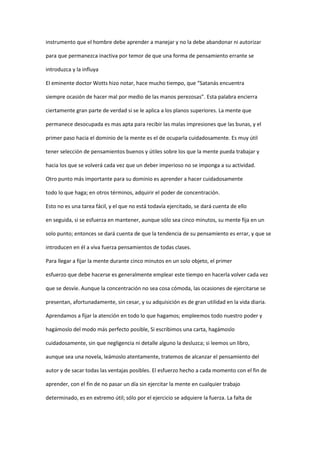 instrumento que el hombre debe aprender a manejar y no la debe abandonar ni autorizar

para que permanezca inactiva por temor de que una forma de pensamiento errante se

introduzca y la influya

El eminente doctor Wotts hizo notar, hace mucho tiempo, que “Satanás encuentra

siempre ocasión de hacer mal por medio de las manos perezosas”. Esta palabra encierra

ciertamente gran parte de verdad si se le aplica a los planos superiores. La mente que

permanece desocupada es mas apta para recibir las malas impresiones que las bunas, y el

primer paso hacia el dominio de la mente es el de ocuparla cuidadosamente. Es muy útil

tener selección de pensamientos buenos y útiles sobre los que la mente pueda trabajar y

hacia los que se volverá cada vez que un deber imperioso no se imponga a su actividad.

Otro punto más importante para su dominio es aprender a hacer cuidadosamente

todo lo que haga; en otros términos, adquirir el poder de concentración.

Esto no es una tarea fácil, y el que no está todavía ejercitado, se dará cuenta de ello

en seguida, si se esfuerza en mantener, aunque sólo sea cinco minutos, su mente fija en un

solo punto; entonces se dará cuenta de que la tendencia de su pensamiento es errar, y que se

introducen en él a viva fuerza pensamientos de todas clases.

Para llegar a fijar la mente durante cinco minutos en un solo objeto, el primer

esfuerzo que debe hacerse es generalmente emplear este tiempo en hacerla volver cada vez

que se desvíe. Aunque la concentración no sea cosa cómoda, las ocasiones de ejercitarse se

presentan, afortunadamente, sin cesar, y su adquisición es de gran utilidad en la vida diaria.

Aprendamos a fijar la atención en todo lo que hagamos; empleemos todo nuestro poder y

hagámoslo del modo más perfecto posible, Si escribimos una carta, hagámoslo

cuidadosamente, sin que negligencia ni detalle alguno la desluzca; si leemos un libro,

aunque sea una novela, leámoslo atentamente, tratemos de alcanzar el pensamiento del

autor y de sacar todas las ventajas posibles. El esfuerzo hecho a cada momento con el fin de

aprender, con el fin de no pasar un día sin ejercitar la mente en cualquier trabajo

determinado, es en extremo útil; sólo por el ejercicio se adquiere la fuerza. La falta de
 