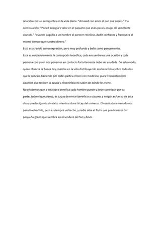 relación con sus semejantes en la vida diaria: “Amasad con amor el pan que cocéis.” Y a

continuación: “Poned energía y valor en el paquete que atáis para la mujer de semblante

abatido.” “cuando paguéis a un hombre al parecer receloso, dadle confianza y franqueza al

mismo tiempo que vuestro dinero.”

Esto es atrevido como expresión, pero muy profundo y bello como pensamiento.

Esta es verdaderamente la concepción teosófica; cada encuentro es una ocasión y toda

persona con quien nos ponemos en contacto fortuitamente debe ser ayudada. De este modo,

quien observa la Buena Ley, marcha en la vida distribuyendo sus beneficios sobre todos los

que le rodean, haciendo por todas partes el bien con modestia; pues frecuentemente

aquellos que reciben la ayuda y el beneficio no saben de dónde les viene.

No olvidemos que a esta obra benéfica cada hombre puede y debe contribuir por su

parte; todo el que piensa, es capaz de enviar beneficio y socorro, y ningún esfuerzo de esta

clase quedará jamás sin éxito mientras dure la Ley del universo. El resultado a menudo nos

pasa inadvertido, pero es siempre un hecho, y nadie sabe el fruto que puede nacer del

pequeño grano que siembra en el sendero de Paz y Amor.
 