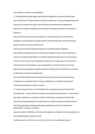 más claridad su acción y sus posibilidades.

1.° Consideraremos desde luego el pensamiento dirigido de una manera determinada

hacia una persona; un pensamiento de afección, de gratitud, o lo que es desgraciadamente

frecuente, de envidia o de celos. Como los demás pensamientos, éste engendrará

vibraciones y tenderá a reproducirse en la mente de aquellos que estén en la zona de su

influencia.

Pero si la forma del pensamiento creada por él, está animada de una intención más

energética; así que sale de los cuerpos mental y astral del pensador, va derecha hacia la

persona a quien se envía y se aferra a ella.

Una forma-pensamiento puede compararse a una botella Leyden cargada de

electricidad. La botella representa la materia de los planos mental y astral, formando su

cuerpo; y la carga de electricidad, a la vibración del pensamiento, que es el alma de esta

forma. Si el ser hacia el cual va dirigida se encuentra en un estado pasivo, y si tiene en sí

vibraciones de la misma especie, y por consiguiente en armonía con ella, la forma de

pensamiento se descargará en seguida sobre él e intensificará sus vibraciones; si no hay en

él vibraciones sincrónicas las despertará.

Si la mente de la persona está en aquel momento tan intensamente preocupada que

la vibración no la pueda penetrar, la forma revoloteará a su alrededor esperando el

momento favorable para cumplir su misión.

2.° Cuando el pensamiento no está dirigido hacia una persona, pero está relacionado

principalmente – como sucede en la mayoría de los pensamientos humanos – con el mismo

pensador, la vibración se extiende en todas las direcciones en tanto que la forma del

pensamiento queda flotando en el ambiente de su creador, tendiendo constantemente a

http://www.geocities.com/lagranobra lagranobra@yahoo.comC.W. Leadbeater El
Pensamiento, su poder y su empleo

reaccionar sobre él. Mientras su mente está ocupada en un negocio o una idea cualquiera, la

forma sigue flotando y espera su turno.

Cuando cesa el curso de las ideas, o en un instante en que la mente permanezca
 