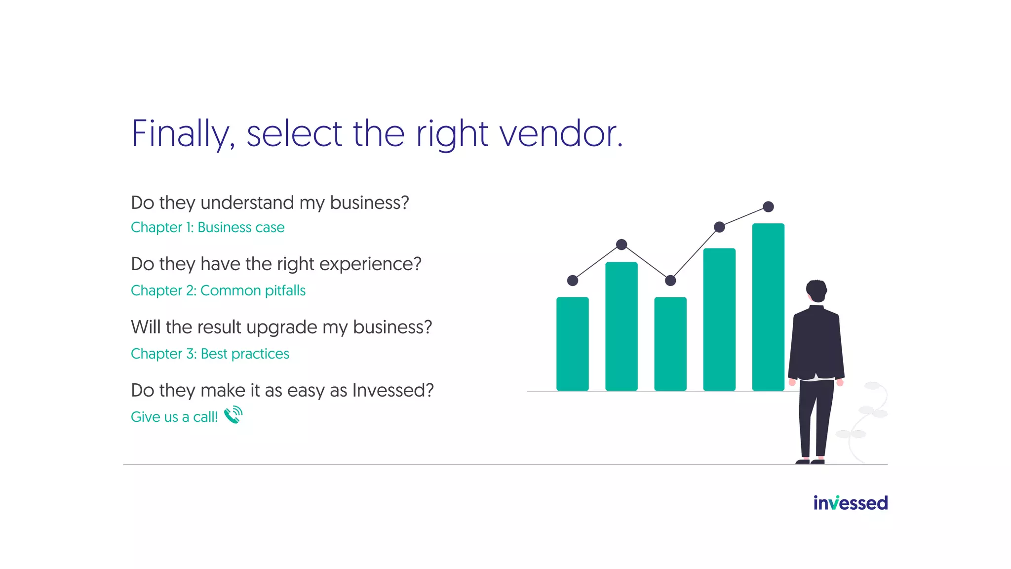 Finally, select the right vendor.
Do they understand my business?
Chapter 1: Business case
Do they have the right experience?
Chapter 2: Common pitfalls
Will the result upgrade my business?
Chapter 3: Best practices
Do they make it as easy as Invessed?
Give us a call!
 