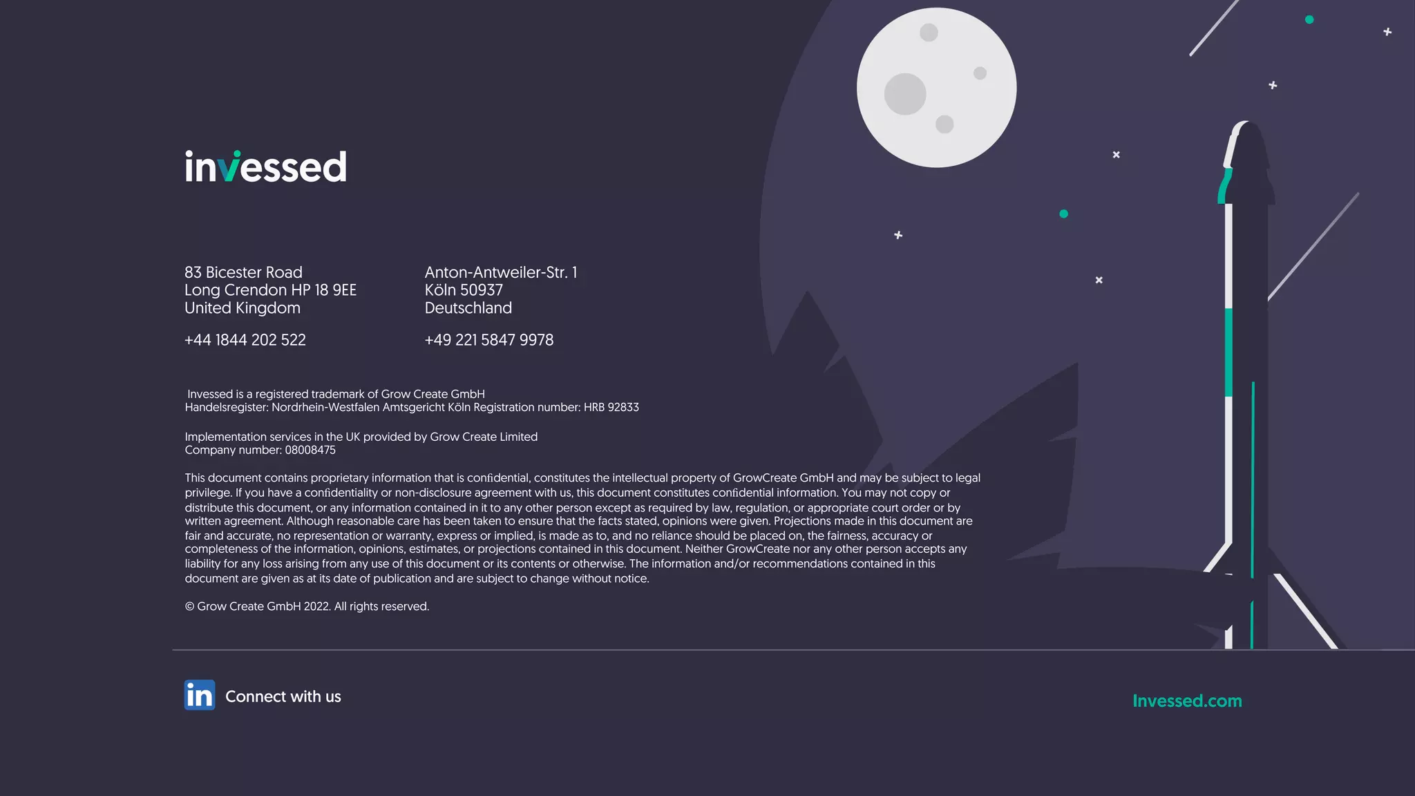 Invessed.com
83 Bicester Road
Long Crendon HP 18 9EE
United Kingdom
+44 1844 202 522
Anton-Antweiler-Str. 1
Köln 50937
Deutschland
+49 221 5847 9978
Invessed is a registered trademark of Grow Create GmbH
Handelsregister: Nordrhein-Westfalen Amtsgericht Köln Registration number: HRB 92833
Implementation services in the UK provided by Grow Create Limited
Company number: 08008475
This document contains proprietary information that is conﬁdential, constitutes the intellectual property of GrowCreate GmbH and may be subject to legal
privilege. If you have a conﬁdentiality or non-disclosure agreement with us, this document constitutes conﬁdential information. You may not copy or
distribute this document, or any information contained in it to any other person except as required by law, regulation, or appropriate court order or by
written agreement. Although reasonable care has been taken to ensure that the facts stated, opinions were given. Projections made in this document are
fair and accurate, no representation or warranty, express or implied, is made as to, and no reliance should be placed on, the fairness, accuracy or
completeness of the information, opinions, estimates, or projections contained in this document. Neither GrowCreate nor any other person accepts any
liability for any loss arising from any use of this document or its contents or otherwise. The information and/or recommendations contained in this
document are given as at its date of publication and are subject to change without notice.
© Grow Create GmbH 2022. All rights reserved.
Connect with us
 