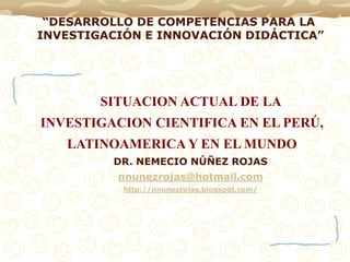 “DESARROLLO DE COMPETENCIAS PARA LA
INVESTIGACIÓN E INNOVACIÓN DIDÁCTICA”




        SITUACION ACTUAL DE LA
INVESTIGACION CIENTIFICA EN EL PERÚ,
   LATINOAMERICA Y EN EL MUNDO
         DR. NEMECIO NÚÑEZ ROJAS
          nnunezrojas@hotmail.com
           http://nnunezrojas.blogspot.com/
 