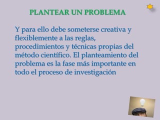 PLANTEAR UN PROBLEMA

Y para ello debe someterse creativa y
flexiblemente a las reglas,
procedimientos y técnicas propias del
método científico. El planteamiento del
problema es la fase más importante en
todo el proceso de investigación
 
