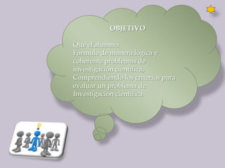 OBJETIVO

Que el alumno:
Formule de manera lógica y
coherente problemas de
investigación científica,
Comprendiendo los criterios para
evaluar un problema de
Investigación científica
 
