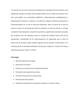 “La escuela es un terreno vital para la producción y reproducción de la práctica y del
significado. Recoge un mundo de diversidad dentro de una visión micrcósmica de la
red social global: una comunidad multiétnica, multiconfesional, multilinguística y
multiclasista de alumnos y maestros, con diversos orígenes, distintas perspectivas y
desenvolviéndose en el seno de discursos diferentes. Abrir la puerta de la clase de
música es entrar en un mundo de sonido en miniatura. La clase de música es un lugar
en donde el funcionamiento actual de las prácticas y significados musicales marcados
por el género sale a la superficie, tanto en el plano del sentido común como en las
perspectivas consideradas de los niños/maestros. Es importante que la clase de
música de las escuelas puede iluminar algunos de los procesos involucrados en la
construcción de la identidad individual, marcada por el género, a través de la misma
experiencia musical” Green, L. (1997).
Estrategias
Educación dentro de su hogar
Apreciación de valores
Favorecer la creación de una autoestima positiva
Transmitir altas expectativas al niño
Fomentar situaciones de comunicación
Participación de los padres
Trabajar las actitudes de convivencia y respeto en el aula de clases
 