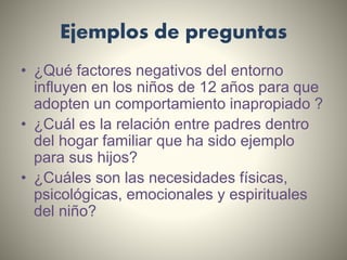 Ejemplos de preguntas
• ¿Qué factores negativos del entorno
influyen en los niños de 12 años para que
adopten un comportamiento inapropiado ?
• ¿Cuál es la relación entre padres dentro
del hogar familiar que ha sido ejemplo
para sus hijos?
• ¿Cuáles son las necesidades físicas,
psicológicas, emocionales y espirituales
del niño?
 