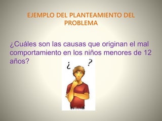 EJEMPLO DEL PLANTEAMIENTO DEL
PROBLEMA
¿Cuáles son las causas que originan el mal
comportamiento en los niños menores de 12
años?
 
