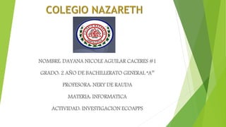 NOMBRE: DAYANA NICOLE AGUILAR CACERES #1
GRADO: 2 AÑO DE BACHILLERATO GENERAL “A’’
PROFESORA: NERY DE RAUDA
MATERIA: INFORMATICA
ACTIVIDAD: INVESTIGACION ECOAPPS
 