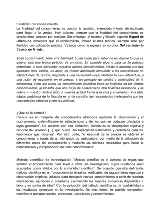 Finalidad del conocimiento
La finalidad del conocimiento es percibir la realidad, entenderla y tratar de explicarla
para llegar a la verdad. Hay quienes piensan que la finalidad del conocimiento es
simplemente conocer por conocer. Sin embargo, el escritor y filósofo español Miguel de
Unamuno considera que el conocimiento, incluso el más teórico, siempre tiene por
finalidad una aplicación práctica. Veamos cómo lo expresa en su obra Del sentimiento
trágico de la vida:
Todo conocimiento tiene una finalidad. Lo de saber para saber no es, dígase lo que se
quiera, sino una tétrica petición de principio. Se aprende algo, o para un fin práctico
inmediato, o para completar nuestros demás conocimientos. Hasta la doctrina que nos
aparezca más teórica, es decir, de menor aplicación inmediata a las necesidades no
intelectuales de la vida, responde a una necesidad —que también lo es— intelectual, a
una razón de economía en el pensar, a un principio de unidad y continuidad de la
conciencia. Pero así como un conocimiento científico tiene su finalidad en los demás
conocimientos, la filosofía que uno haya de abrazar tiene otra finalidad extrínseca, y se
refiere a nuestro destino todo, a nuestra actitud frente a la vida y el universo. Y el más
trágico problema de la filosofía es el de conciliar las necesidades intelectuales con las
necesidades afectivas y con las volitivas.
¿Qué es la ciencia?
Ciencia es un “conjunto de conocimientos obtenidos mediante la observación y el
razonamiento, sistemáticamente estructurados y de los que se deducen principios y
leyes generales”. De acuerdo con otra definición, ciencia es la “descripción objetiva y
racional del universo […], que busca una explicación sistemática y controlada para los
fenómenos que observa”. Por otra parte, “lo esencial de la ciencia es obtener el
conocimiento a través de un alto grado de certidumbre, por medio de la utilización de
diferentes áreas del conocimiento y mediante las técnicas necesarias para hacer la
demostración y comprobación de esos conocimientos”
Método científico de investigación “Método científico es el conjunto de reglas que
señalan el procedimiento para llevar a cabo una investigación, cuyos resultados sean
aceptados como válidos por la comunidad científica”. De acuerdo con otra definición,
método científico es un “procedimiento tentativo, verificable, de razonamiento riguroso y
observación empírica, utilizado para descubrir nuevos conocimientos a partir de nuestras
impresiones, opiniones o conjeturas examinando las mejores evidencias disponibles a
favor y en contra de ellas”. Con la aplicación del método científico se da confiabilidad a
los resultados obtenidos en la investigación. De esta forma, es posible comprobar,
modificar o rechazar teorías, conceptos, postulados y conocimientos.
 