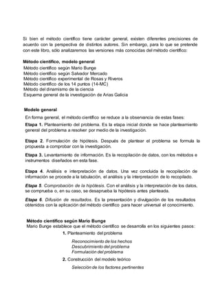 Si bien el método científico tiene carácter general, existen diferentes precisiones de
acuerdo con la perspectiva de distintos autores. Sin embargo, para lo que se pretende
con este libro, sólo analizaremos las versiones más conocidas del método científico:
Método científico, modelo general
Método científico según Mario Bunge
Método científico según Salvador Mercado
Método científico experimental de Rosas y Riveros
Método científico de los 14 puntos (14-MC)
Método del dinamismo de la ciencia
Esquema general de la investigación de Arias Galicia
Modelo general
En forma general, el método científico se reduce a la observancia de estas fases:
Etapa 1. Planteamiento del problema. Es la etapa inicial donde se hace planteamiento
general del problema a resolver por medio de la investigación.
Etapa 2. Formulación de hipótesis. Después de plantear el problema se formula la
propuesta a comprobar con la investigación.
Etapa 3. Levantamiento de información. Es la recopilación de datos, con los métodos e
instrumentos diseñados en esta fase.
Etapa 4. Análisis e interpretación de datos. Una vez concluida la recopilación de
información se procede a la tabulación, el análisis y la interpretación de lo recopilado.
Etapa 5. Comprobación de la hipótesis. Con el análisis y la interpretación de los datos,
se comprueba o, en su caso, se desaprueba la hipótesis antes planteada.
Etapa 6. Difusión de resultados. Es la presentación y divulgación de los resultados
obtenidos con la aplicación del método científico para hacer universal el conocimiento.
Método científico según Mario Bunge
Mario Bunge establece que el método científico se desarrolla en los siguientes pasos:
1. Planteamiento del problema
Reconocimiento de los hechos
Descubrimiento del problema
Formulación del problema
2. Construcción del modelo teórico
Selección de los factores pertinentes
 