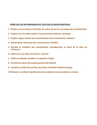 PRÁCTICA DE INTERROGANTES TEXTUALES INVESTIGATIVAS
1. Explica con tus ideas en función de cada uno de los conceptos de conocimientos
2. Explica con tus ideas sobre el conocimiento cotidiano. ejemplos
3. Explica según el texto las características del conocimiento cotidiano
4. Extrae ideas relevantes del conocimiento científico
5. Escribe la finalidad del conocimiento considerando el trozo de la obra de
Unamuno
6. Define con tus ideas el término “ciencia”
7. Define el método científico en relación al texto
8. Escribe las ideas del modelo general del método
9. Escribe en orden los puntos concretos el método de Mario Bunge
10.Glosario: escribe el significado de las palabras desconocidas en el texto
 