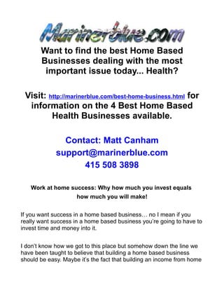 Want to find the best Home Based
       Businesses dealing with the most
        important issue today... Health?

 Visit: http://marinerblue.com/best-home-business.html for
  information on the 4 Best Home Based
         Health Businesses available.

               Contact: Matt Canham
             support@marinerblue.com
                   415 508 3898

   Work at home success: Why how much you invest equals
                     how much you will make!


If you want success in a home based business… no I mean if you
really want success in a home based business you’re going to have to
invest time and money into it.


I don’t know how we got to this place but somehow down the line we
have been taught to believe that building a home based business
should be easy. Maybe it’s the fact that building an income from home
 