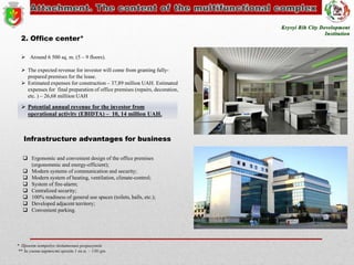 2. Office center*
 Around 6 500 sq. m. (5 – 9 floors).
 The expected revenue for investor will come from granting fullyprepared premises for the lease.
 Estimated expenses for construction – 37,89 million UAH. Estimated
expenses for final preparation of office premises (repairs, decoration,
etc. ) – 26,68 milliion UAH

 Potential annual revenue for the investor from
operational activity (EBIDTA) – 10, 14 million UAH.

Infrastructure advantages for business
 Ergonomic and convenient design of the office premises
(ergonommic and energy-efficient);
 Modern systems of communication and security;
 Modern system of heating, ventilation, climate-control;
 System of fire-alarm;
 Centralized security;
 100% readiness of general use spaces (toilets, halls, etc.);
 Developed adjacent territory;
 Convenient parking.

* Проект потребує додаткових розрахунків
** За умови вартості оренди 1 кв.м. – 130 грн.

 