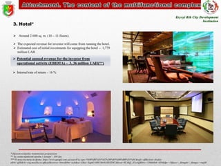 3. Hotel*
 Around 2 600 sq. m. (10 – 11 floors).
 The expected revenue for investor will come from running the hotel.
 Estimated cost of initial investments for equipping the hotel -– 1,779
million UAH.

 Potential annual revenue for the investor from
operational activity (EBIDTA) – 3, 36 million UAH(**)
 Internal rate of return – 16 %

* Проект потребує додаткових розрахунків
** За умови вартості оренди 1 номеру – 350 грн.
*** Режим доступу до фото: https://www.google.com.ua/search?q=spa+%D0%BE%D1%82%D0%B5%D0%BB%D1%8C&safe=off&client=firefoxa&hs=gS8&rls=org.mozilla:ru:official&source=lnms&tbm=isch&sa=X&ei=SapkUvH8C46r0AXh1IDICA&ved=0CAkQ_AUoAQ&biw=1366&bih=639&dpr=1#facrc=_&imgdii=_&imgrc=vnqhB

 