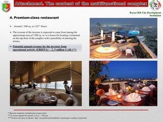 4. Premium-class restaurant
 Around 1 300 sq. m. (12th floor).
 The revenue of the investor is expected to come from leasing the
approximate area of 1300 sq. m. to a lessee for locating a restaurant
on the top floor of the complex with a possibility of entering the
terrace.

 Potential annual revenue for the investor from
operational activity (EBIDTA) – 2, 5 million UAH (**)

* Проект потребує додаткових розрахунків
** За умови вартості оренди 1 кв.м. – 160 грн.
*** Режим доступу до фото: http://europeluxuryhotelfinder.com/prague-rooftop-restaurants/

 
