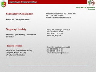 Kryvyi Rih, Radyanskya Sq. 1, room. 305
tel. +38 0564 74-69-47
e-mail: u.economy@kryvyirih.dp.ua

Kryvyi Rih City Deputy Mayor

Director, Kryvyi Rih City Development
Institution

Head of the International Activity
Program, Kryvyi Rih City
Development Institution

Kryvyi Rih, Metalurgiv Avenue 28
tel: +38 0564 92 98 48
tel: +38 097 738 44 50
e-mail: irm_kr@i.ua

Kryvyi Rih, Metalurgiv Avenue 28
tel: +38 0564 92 98 28
tel: +38 096 479 96 25
e-mail: ilyana.yasko@irm.kr.ua

 