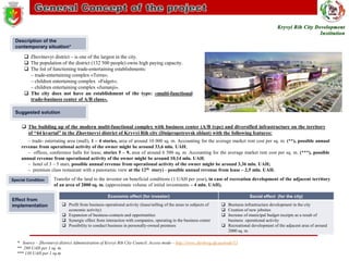 Description of the
contemporary situation*

 Zhovtnevyi district – is one of the largest in the city.
 The population of the district (132 500 people) owns high paying capacity.
 The list of functioning trade-entertaining establishments:
– trade-entertaining complex «Тerra»;
– children entertaining complex «Fidget»;
– children entertaining complex «Jumanji».
 The city does not have an establishment of the type: «multi-functional
trade-business center of A/B class».
Suggested solution

 The building up of the modern multi-functional complex with business center (A/B type) and diversified infrastructure on the territory
of “44 kvartal” in the Zhovtnevyi district of Kryvyi Rih city (Dnipropetrovsk oblast) with the following features:
– trade- entertating area (mall), 1 – 4 stories, area of around 10 000 sq. m. Accounting for the average market rent cost per sq. m. (**), possible annual
revenue from operational activity of the owner might be around 33,6 mln. UAH;
– offices, conference halls for lease, stories 5 – 9, area of around 6 500 sq. m. Accounting for the average market rent cost per sq. m. (***), possible
annual revenue from operational activity of the owner might be around 10,14 mln. UAH;
– hotel of 3 – 5 stars, possible annual revenue from operational activity of the owner might be around 3,36 mln. UAH;
– premium class restaurant with a panoramic view at the 12th story) - possible annual revenue from lease – 2,5 mln. UAH.
Special Condition

Effect from
implementation

Transfer of the land to the investor on beneficial conditions (1 UAH per year), in case of recreation development of the adjacent territory
of an area of 2000 sq. m. (approximate volume of initial investments – 4 mln. UAH).
Economic effect (for investor)
 Profit from business operational activity (lease/selling of the areas to subjects of
economic activity)
 Expansion of business-contacts and opportunities
 Synergic effect from interaction with companies, operating in the business center
 Possibility to conduct business in personally-owned premises

Social effect (for the city)
 Business infrastructure development in the city
 Creation of new jobsites
 Increase of municipal budget receipts as a result of
business operational activity
 Recreational development of the adjacent area of around
2000 sq. m.

* Source – Zhovtnevyi district Administration of Kryvyi Rih City Council. Access mode – http://www.zhrrkrog.dp.ua/node/13
** 280 UAH per 1 sq. m.
*** 130 UAH per 1 sq.m.

 