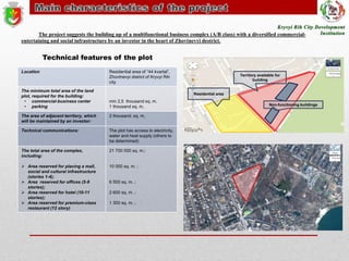 The project suggests the building up of a multifunctional business complex (A/B class) with a diversified commercialentertaining and social infrastructure by an investor in the heart of Zhovtnevyi destrict.

Technical features of the plot
Location

The minimum total area of the land
plot, required for the building:
• commercial-business center
• parking

Residential area of “44 kvartal”,
Zhovtnevyi district of Kryvyi Rih
city

Territory available for
building

Residential area

min 2,5 thousand sq. m.
1 thousand sq. m.

The area of adjacent territory, which
will be maintained by an investor:

2 thousand. sq. m.

Technical communications:

The plot has access to electricity,
water and heat supply (others to
be determined)

The total area of the complex,
including:

21 700 000 sq. m.;

 Area reserved for placing a mall,
social and cultural infrastructure
(stories 1-4);
 Area reserved for offices (5-9
stories);
 Area reserved for hotel (10-11
stories);
 Area reserved for premium-class
restaurant (12 story)

10 000 sq. m. ;

6 500 sq. m. ;
2 600 sq. m. ;
1 300 sq. m. ;

Non-functioning buildings

 