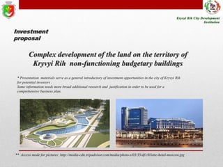 Investment
proposal

Complex development of the land on the territory of
Kryvyi Rih non-functioning budgetary buildings
* Presentation materials serve as a general introductory of investment opportunities in the city of Kryvyi Rih
for potential investors .
Some information needs more broad additional research and justification in order to be used for a
comprehensive business plan.

** Access mode for pictures: http://media-cdn.tripadvisor.com/media/photo-s/03/35/df/c0/lotte-hotel-moscow.jpg

 