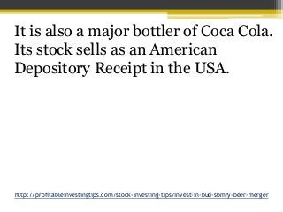 http://profitableinvestingtips.com/stock-investing-tips/invest-in-bud-sbmry-beer-merger
It is also a major bottler of Coca...
