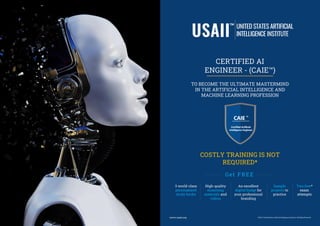 ©2021 | United States Artificial Intelligence Institute | All Rights Reserved
www.usaii.org
CERTIFIED AI
ENGINEER - (CAIE™)
TO BECOME THE ULTIMATE MASTERMIND
IN THE ARTIFICIAL INTELLIGENCE AND
MACHINE LEARNING PROFESSION
COSTLY TRAINING IS NOT
REQUIRED*
Two free*
exam
attempts
Get FREE
3 world-class
personalized
study books
High-quality
eLearning
materials and
videos
Sample
projects to
practice
An excellent
digital badge for
your professional
branding
 