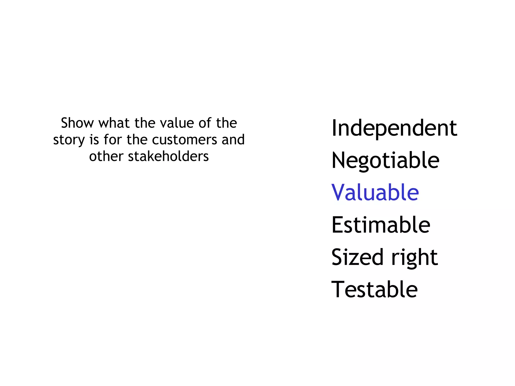 Show what the value of the story is for the customers and other stakeholders Independent Negotiable Valuable Estimable Sized right Testable 
