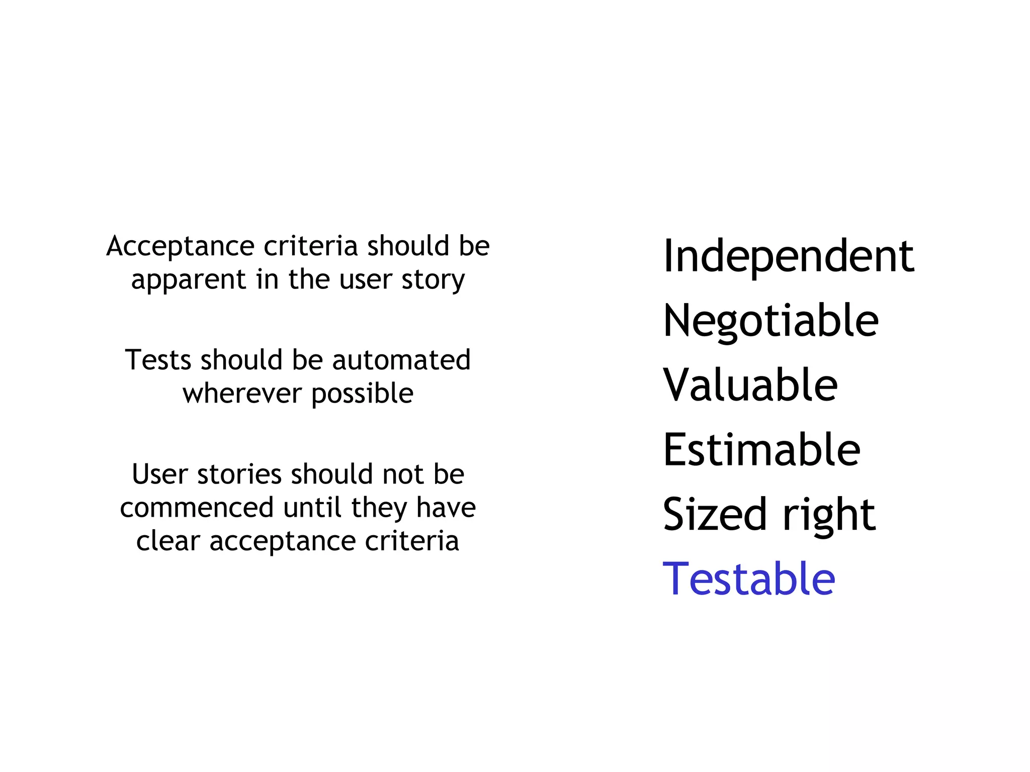 Acceptance criteria should be apparent in the user story Tests should be automated wherever possible User stories should not be commenced until they have clear acceptance criteria Independent Negotiable Valuable Estimable Sized right Testable 