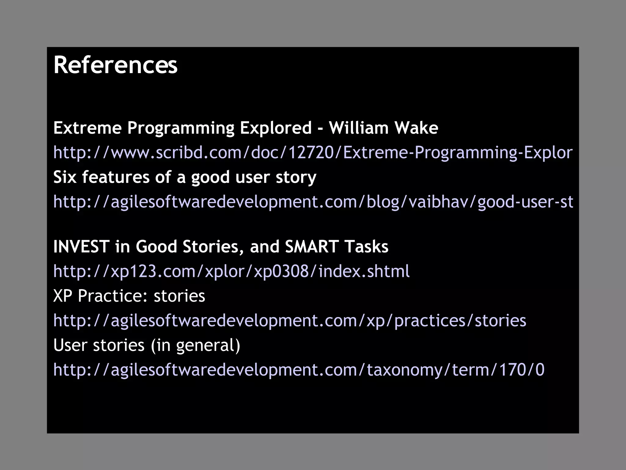 References Extreme Programming Explored - William Wake http://www.scribd.com/doc/12720/Extreme-Programming-Explored-William-Wake Six features of a good user story http://agilesoftwaredevelopment.com/blog/vaibhav/good-user-story-invest   INVEST in Good Stories, and SMART Tasks http://xp123.com/xplor/xp0308/index.shtml XP Practice: stories http://agilesoftwaredevelopment.com/xp/practices/stories User stories (in general) http://agilesoftwaredevelopment.com/taxonomy/term/170/0 