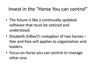 Invest in the “Horse You can control”
• The future is like a continually updated
software that must be noticed and
understood.
• Elizabeth Gilbert’s metaphor of two horses –
fate and free will applies to organization and
leaders.
• Focus on horse you can control to manage
other one.
 
