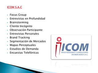 ICOM S.A.C

   Focus Group
   Entrevistas en Profundidad
   Brainstorming
   Cliente Incógnito
   Observación Participante
   Entrevistas Personales
   Brand Tracking
   Segmentación de Mercados
   Mapas Perceptuales
   Estudios de Demanda
   Encuestas Telefónicas
 