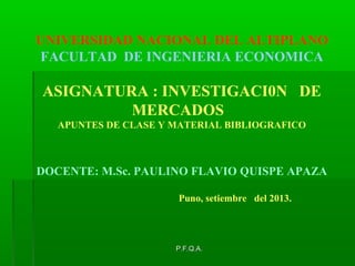 UNIVERSIDAD NACIONAL DEL ALTIPLANO
FACULTAD DE INGENIERIA ECONOMICA

ASIGNATURA : INVESTIGACI0N DE
MERCADOS
APUNTES DE CLASE Y MATERIAL BIBLIOGRAFICO

DOCENTE: M.Sc. PAULINO FLAVIO QUISPE APAZA
Puno, setiembre del 2013.

P.F.Q.A.

 