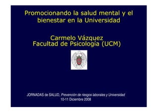 Promocionando la salud mental y el
   bienestar en la Universidad

         Carmelo Vázquez
   Facultad de Psicología (UCM)




JORNADAS de SALUD, Prevención de riesgos laborales y Universidad
                   10-11 Diciembre 2008
 