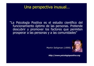 Una perspectiva inusual…


“La Psicología Positiva es el estudio científico del
  funcionamiento óptimo de las personas. Pretende
  descubrir y promover los factores que permiten
  prosperar a las personas y a las comunidades”



                          Martin Seligman (1999)


                           http://www.psicologiapositiva.org
 
