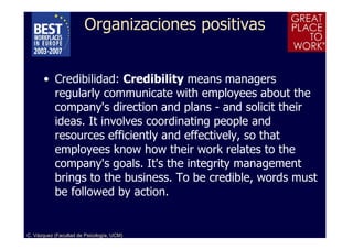 Organizaciones positivas


      • Credibilidad: Credibility means managers
        regularly communicate with employees about the
        company's direction and plans - and solicit their
        ideas. It involves coordinating people and
        resources efficiently and effectively, so that
        employees know how their work relates to the
        company's goals. It's the integrity management
        brings to the business. To be credible, words must
        be followed by action.


C. Vázquez (Facultad de Psicología, UCM)
 