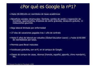 ¿Por qué es Google la nº1?
   • Hasta $8.000/año en reembolos de tasas académicas

   • Beneficios sociales intramurales: Dentista, cambio de aceite y reparación de
      bicicletas, aparcacoches, limpiezas de coche gratuitas, desayuno gratuito, 11
      restaurantes gourmet.

   • Baja laboral ilimitada por enfermedad

   • 27 dias de vacaciones pagadas tras 1 año de contrato

   • Hasta 5 años de laboral por estudios (Global Education Leave) y hasta $150.000
      de reembolosos por tasas.

   • Permiso para llevar mascotas

   • Autobuses gratuitos, con wi-fi, en el campus de Google.

   • Clases de compra de casas, idiomas (francés, español, japonés, chino mandarín),
       etc.


C. Vázquez (Facultad de Psicología, UCM)
 