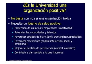 ¿Es la Universidad una
                         organización positiva?
 • No basta con no ser una organización tóxica
 • Necesita un ideario de salud positiva:
        • Protección de usuarios y empleados: Proactividad
        • Potenciar las capacidades y talentos
        • Favorecer estados de fluir (flow): Demandas/Capacidades
        • Favorecer crecimiento (capital intelectual, social y
          emocional)
        • Mejorar el sentido de pertenencia (capital simbólico)
        • Contribuir a dar sentido a lo que hacemos

C. Vázquez (Facultad de Psicología, UCM)
 