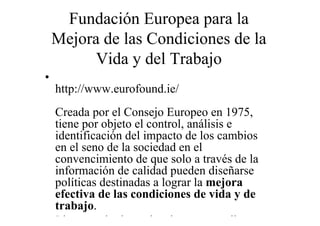 Fundación Europea para la
    Mejora de las Condiciones de la
          Vida y del Trabajo
•
    http://www.eurofound.ie/
  Creada por el Consejo Europeo en 1975,
  tiene por objeto el control, análisis e
  identificación del impacto de los cambios
  en el seno de la sociedad en el
  convencimiento de que solo a través de la
  información de calidad pueden diseñarse
  políticas destinadas a lograr la mejora
  efectiva de las condiciones de vida y de
  trabajo.
• Lleva a cabo investigaciones y estudios
 