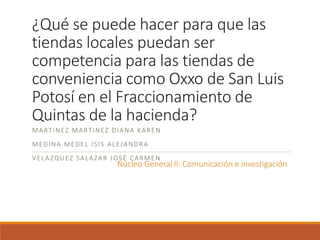 ¿Qué se puede hacer para que las
tiendas locales puedan ser
competencia para las tiendas de
conveniencia como Oxxo de San Luis
Potosí en el Fraccionamiento de
Quintas de la hacienda?
MARTINEZ MARTINEZ DIANA KAREN
MEDINA MEDEL ISIS ALEJANDRA
VELAZQUEZ SALAZAR JOSÉ CARMEN
Núcleo General ll: Comunicación e investigación
 