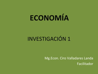 ECONOMÍA

INVESTIGACIÓN 1


     Mg.Econ. Ciro Valladares Landa
                         Facilitador
 