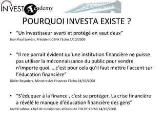 P OURQUOI INVESTA EXISTE ? “ Un investisseur averti et protégé en vaut deux”  Jean Paul Servais, Président CBFA l’Echo 5/10/2009 “ Il me parrait évident qu’une institution financière ne puisse pas utiliser la méconnaissance du public pour vendre n’importe quoi…..c’est pour cela qu’il faut mettre l’accent sur l’éducation financière”  Didier Reynders, Ministre des Finances l’Echo 24/10/2008 “ S’éduquer à la finance , c’est se protéger. La crise financière a révélé le manque d’éducation financière des gens” André Laboul, Chef de division des affaires de l’OCDE l’Echo 24/10/2008 s 