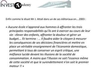 Enfin comme le disait Mr J. Attali dans un de ses éditoriaux en….2003 : « Aucune école n’apprend aux hommes à affronter les trois principales responsabilités qu’ils ont à exercer au cours de leur vie : élever des enfants, affronter la douleur et gérer un budget.…  Et termine :  … Il faudra aider le citoyen à mesurer les conséquences de ses décisions financières et mettre en place un véritable enseignement de l’économie domestique, permettant à tous de conserver un esprit critique, une méfiance lucide devant les illusions de la société de consommation.   A moins que l’illusion ne soit l’essence même de cette société et que le surendettement n’en soit le premier moteur !! » 