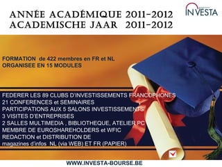 Année Académique 2011-2012 Academische jaar  2011-2012 FORMATION  de 422 membres en FR et NL ORGANISEE EN 15 MODULES 21 CONFERENCES et SEMINAIRES 3 VISITES D’ENTREPRISES 2 SALLES MULTIMEDIA , BIBLIOTHEQUE, ATELIER PC FEDERER LES 89 CLUBS D’INVESTISSEMENTS FRANCOPHONES  PARTICIPATIONS AUX 5 SALONS INVESTISSEMENTS MEMBRE DE EUROSHAREHOLDERS et WFIC WWW.INVESTA-BOURSE.BE REDACTION et DISTRIBUTION DE  magazines d’infos  NL (via WEB) ET FR (PAPIER) 