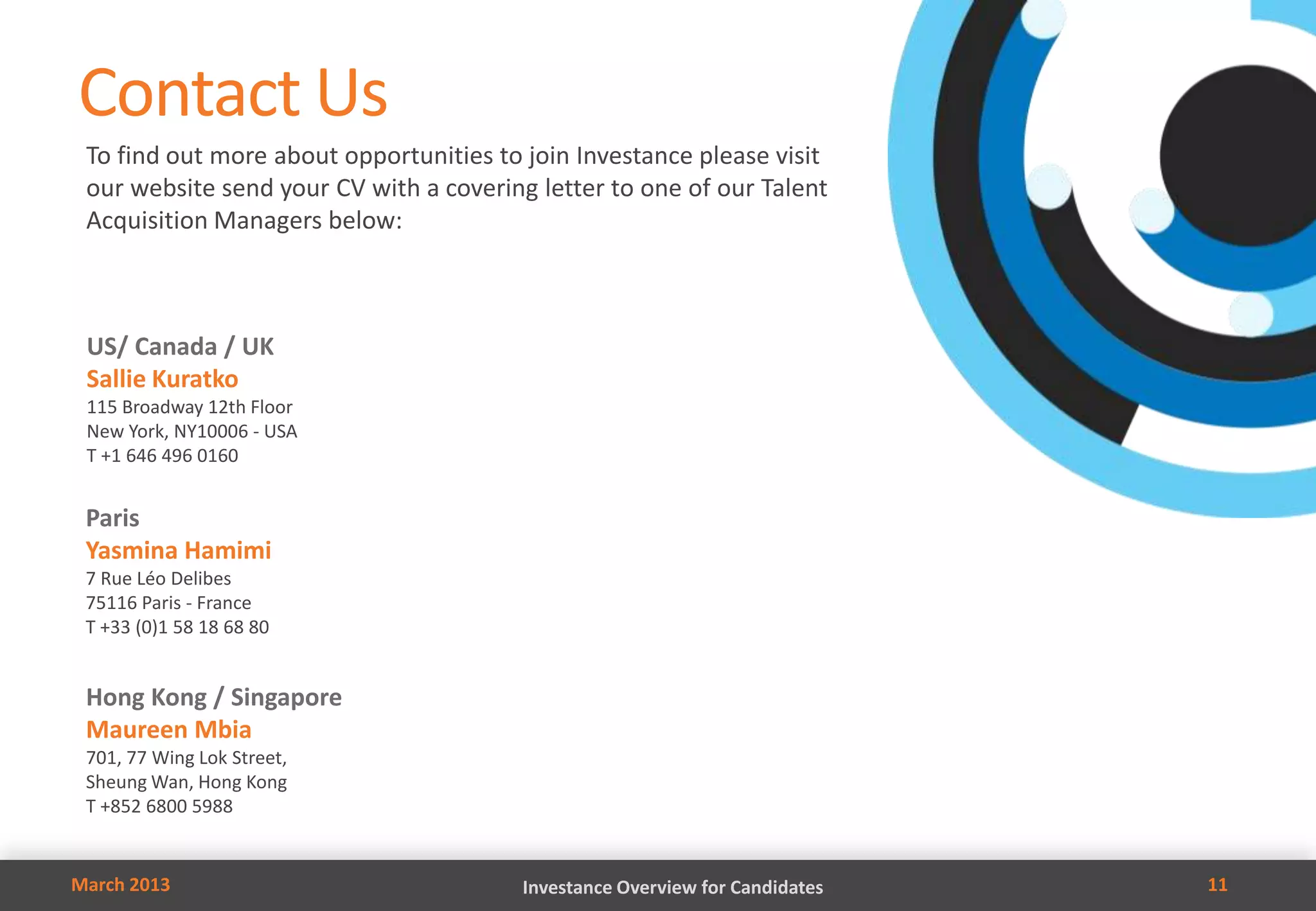 Contact Us
 To find out more about opportunities to join Investance please visit
 our website send your CV with a covering letter to one of our Talent
 Acquisition Managers below:



 US/ Canada / UK
 Sallie Kuratko
 115 Broadway 12th Floor
 New York, NY10006 - USA
 T +1 646 496 0160


 Paris
 Yasmina Hamimi
 7 Rue Léo Delibes
 75116 Paris - France
 T +33 (0)1 58 18 68 80


 Hong Kong / Singapore
 Maureen Mbia
 701, 77 Wing Lok Street,
 Sheung Wan, Hong Kong
 T +852 6800 5988


March 2013                               Investance Overview for Candidates   11
 