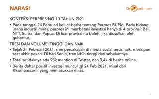 NARASI
KONTEKS: PERPRES NO 10 TAHUN 2021
• Pada tanggal 24 Februari keluar berita tentang Perpres BUPM. Pada bidang
usaha industri miras, perpres ini membatasi investasi hanya di 4 provinsi: Bali,
NTT, Sultra, dan Papua. Di luar provinsi itu boleh, jika diusulkan oleh
gubernur.
TREN DAN VOLUME: TINGGI DAN NAIK
• Sejak 24 Februari 2021, tren percakapan di media sosial terus naik, meskipun
saat akhir pekan. Di hari Senin, tren lebih tinggi dari sebelumnya.
• Total setidaknya ada 93k mention di Twitter, dan 3,4k di berita online.
• Berita daftar positif investasi muncul tgl 24 Feb 2021, misal dari
@kompascom, yang memasukkan miras.
2
 